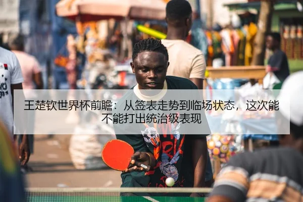 王楚钦世界杯前瞻：从签表走势到临场状态，这次能不能打出统治级表现