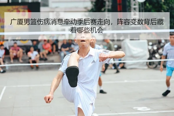 广厦男篮伤病消息牵动季后赛走向，阵容变数背后藏着哪些机会